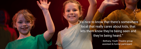 “It’s nice to know that there’s somewhere local that really cares about kids, that lets them know they’re being seen and they’re being heard.” - participant Bethany on the social impact of The Theatre